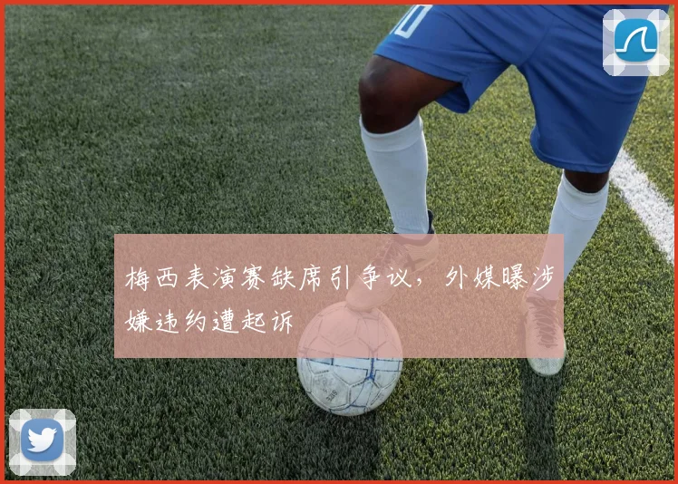 梅西表演赛缺席引争议,外媒曝涉嫌违约遭起诉