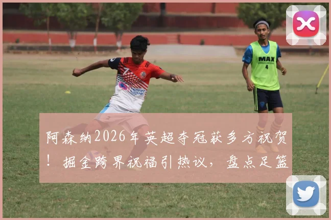 阿森纳2026年英超夺冠获多方祝贺！掘金跨界祝福引热议，盘点足篮球迷的“梦幻联动”时刻