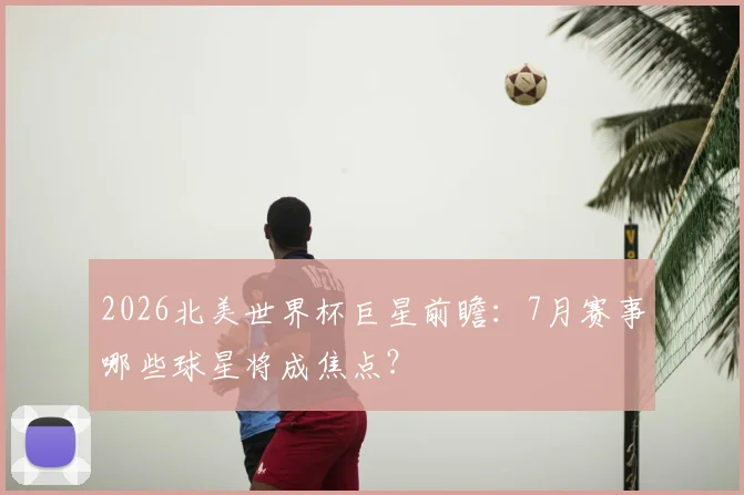 2026北美世界杯巨星前瞻:7月赛事哪些球星将成焦点?