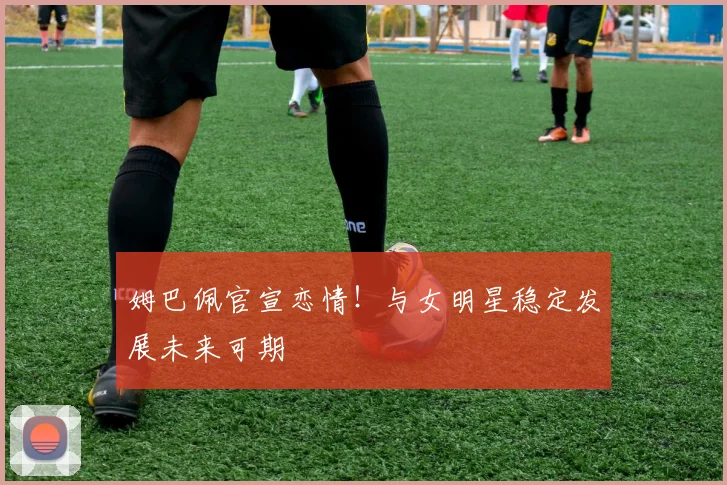 姆巴佩官宣恋情!与女明星稳定发展未来可期
