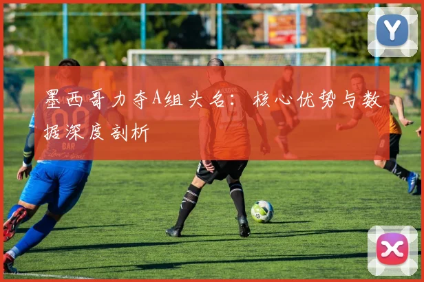 墨西哥力夺A组头名:核心优势与数据深度剖析