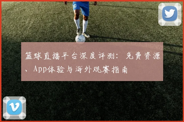 篮球直播平台深度评测:免费资源、App体验与海外观赛指南