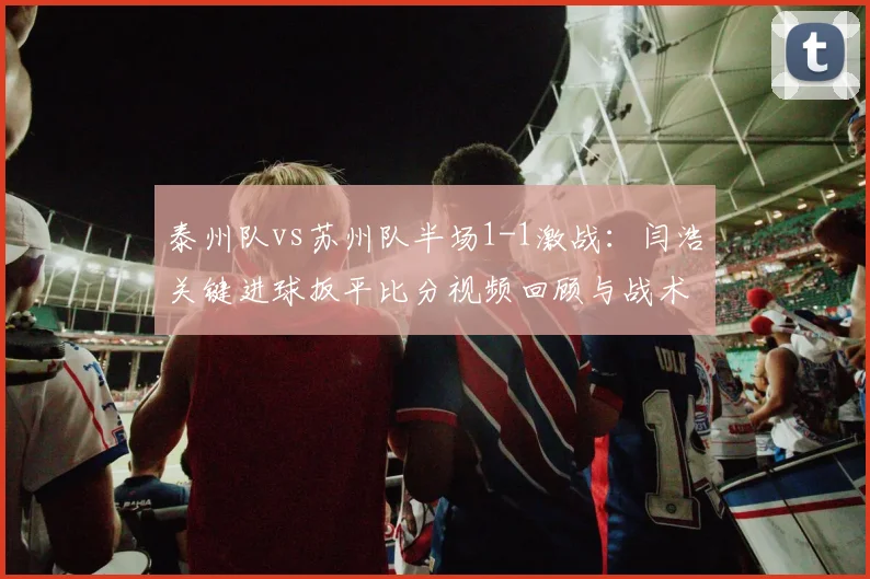 泰州队vs苏州队半场1-1激战:闫浩关键进球扳平比分视频回顾与战术分析